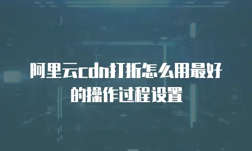 阿里云cdn打折怎么用最好的操作过程设置