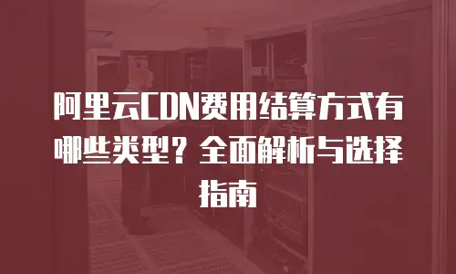 阿里云CDN费用结算方式有哪些类型？全面解析与选择指南