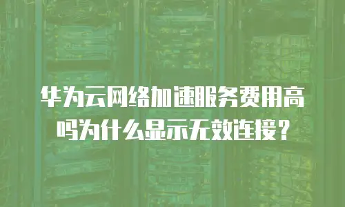 华为云网络加速服务费用高吗为什么显示无效连接？