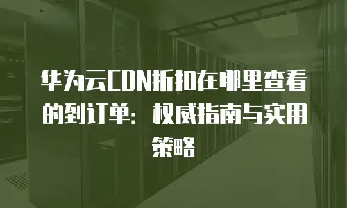 华为云CDN折扣在哪里查看的到订单：权威指南与实用策略