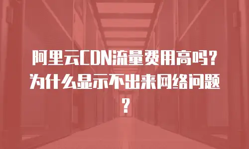 阿里云CDN流量费用高吗？为什么显示不出来网络问题？