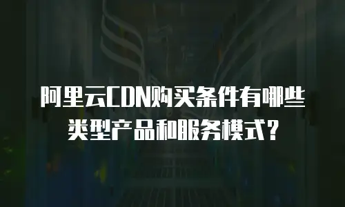 阿里云CDN购买条件有哪些类型产品和服务模式？