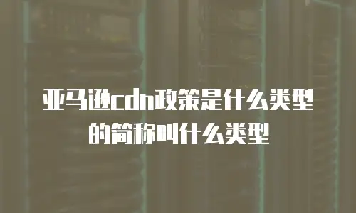 亚马逊cdn政策是什么类型的简称叫什么类型
