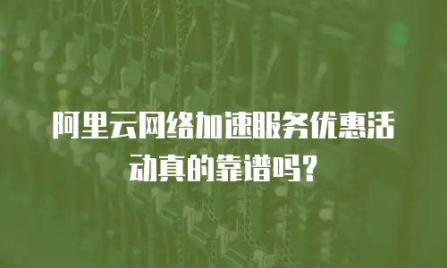 阿里云网络加速服务优惠活动真的靠谱吗？
