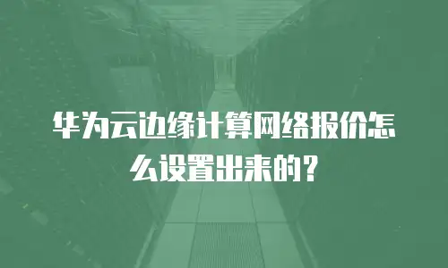 华为云边缘计算网络报价怎么设置出来的？
