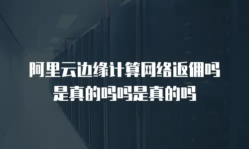 阿里云边缘计算网络返佣吗是真的吗吗是真的吗
