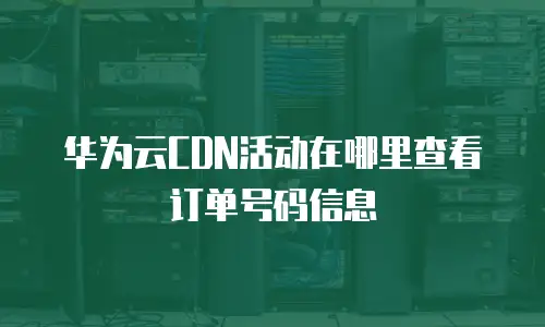华为云CDN活动在哪里查看订单号码信息