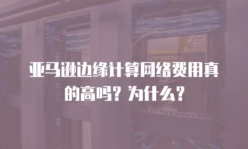 亚马逊边缘计算网络费用真的高吗？为什么？