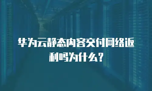 华为云静态内容交付网络返利吗为什么？