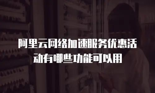 阿里云网络加速服务优惠活动有哪些功能可以用