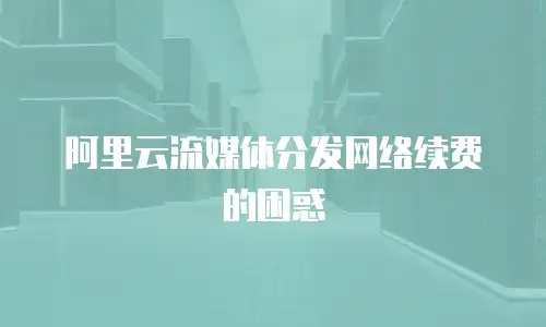 阿里云流媒体分发网络续费的困惑