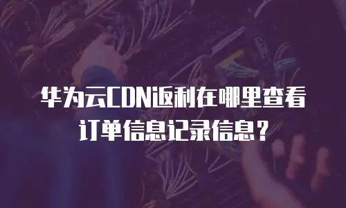 华为云CDN返利在哪里查看订单信息记录信息？