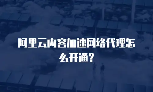 阿里云内容加速网络代理怎么开通？