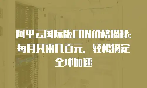 阿里云国际版CDN价格揭秘：每月只需几百元，轻松搞定全球加速