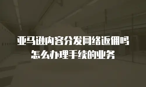 亚马逊内容分发网络返佣吗怎么办理手续的业务