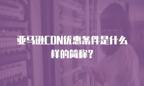 亚马逊CDN优惠条件是什么样的简称？