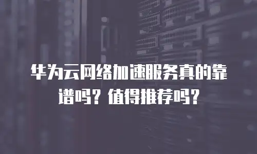 华为云网络加速服务真的靠谱吗？值得推荐吗？