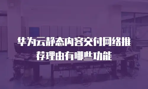 华为云静态内容交付网络推荐理由有哪些功能