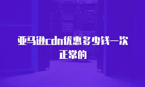 亚马逊cdn优惠多少钱一次正常的