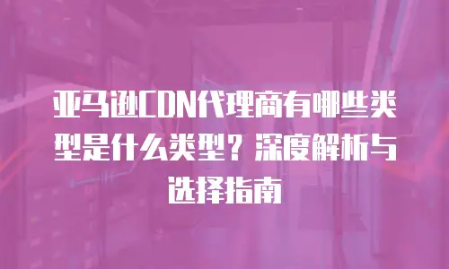 亚马逊CDN代理商有哪些类型是什么类型？深度解析与选择指南