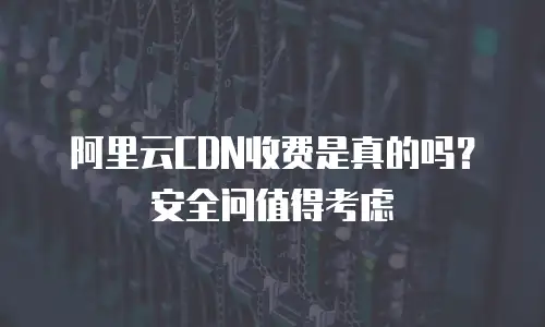 阿里云CDN收费是真的吗？安全问值得考虑
