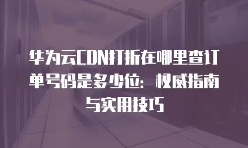 华为云CDN打折在哪里查订单号码是多少位：权威指南与实用技巧