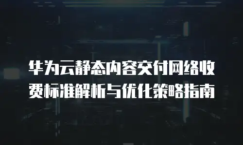 华为云静态内容交付网络收费标准解析与优化策略指南