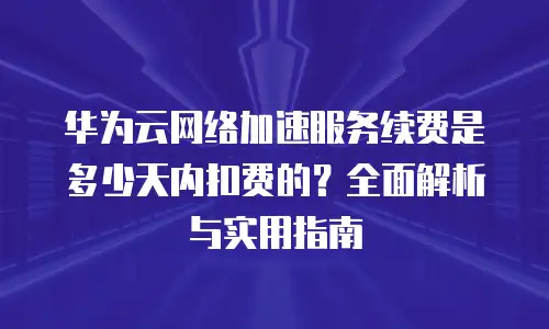 华为云网络加速服务续费是多少天内扣费的？全面解析与实用指南