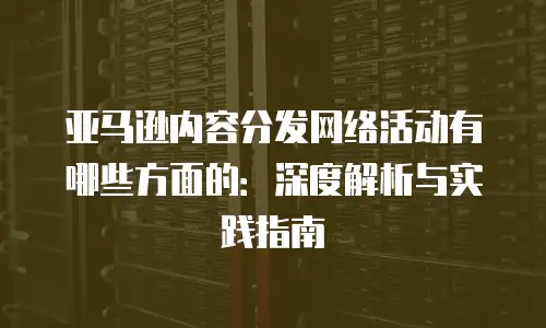 亚马逊内容分发网络活动有哪些方面的：深度解析与实践指南