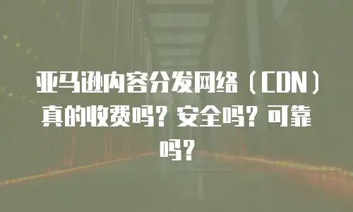亚马逊内容分发网络（CDN）真的收费吗？安全吗？可靠吗？