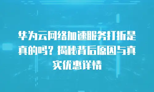 华为云网络加速服务打折是真的吗？揭秘背后原因与真实优惠详情