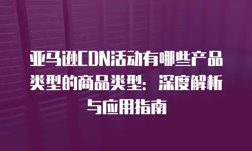 亚马逊CDN活动有哪些产品类型的商品类型：深度解析与应用指南