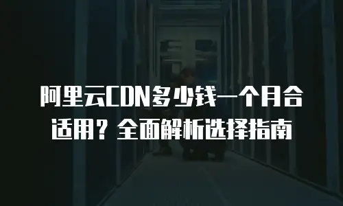 阿里云CDN多少钱一个月合适用？全面解析选择指南