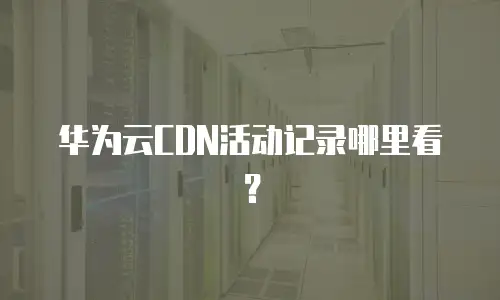 华为云CDN活动记录哪里看？