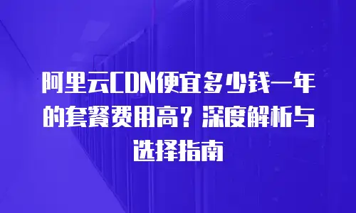 阿里云CDN便宜多少钱一年的套餐费用高？深度解析与选择指南