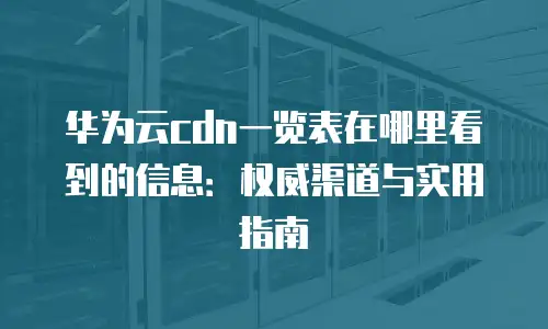 华为云cdn一览表在哪里看到的信息：权威渠道与实用指南