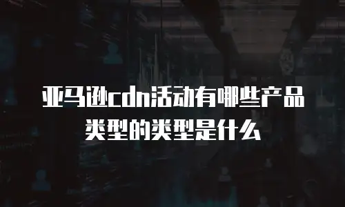 亚马逊cdn活动有哪些产品类型的类型是什么