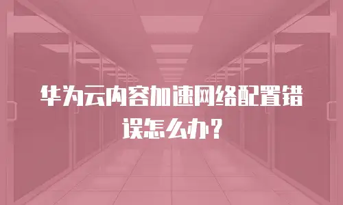 华为云内容加速网络配置错误怎么办？