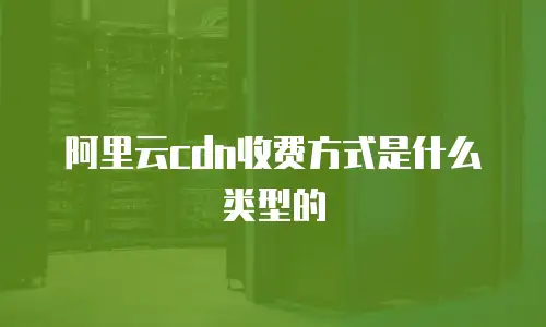 阿里云cdn收费方式是什么类型的