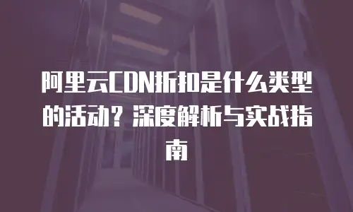 阿里云CDN折扣是什么类型的活动？深度解析与实战指南