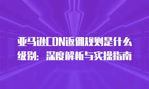 亚马逊CDN返佣规则是什么级别：深度解析与实操指南