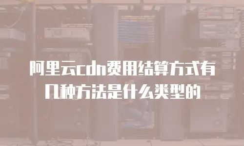 阿里云cdn费用结算方式有几种方法是什么类型的
