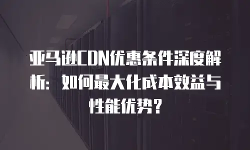 亚马逊CDN优惠条件深度解析：如何最大化成本效益与性能优势？