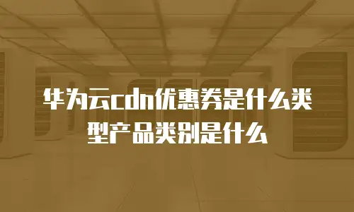 华为云cdn优惠券是什么类型产品类别是什么