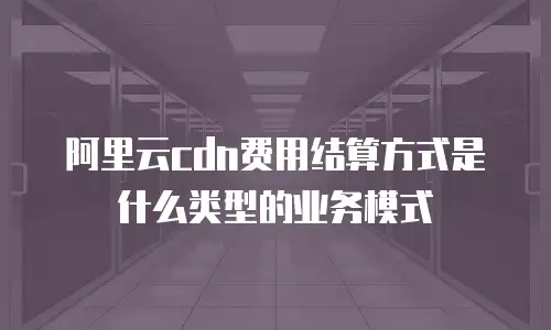 阿里云cdn费用结算方式是什么类型的业务模式