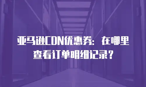 亚马逊CDN优惠券：在哪里查看订单明细记录？