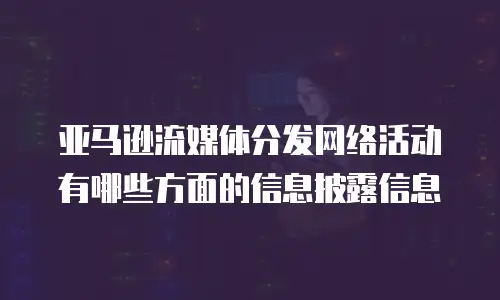 亚马逊流媒体分发网络活动有哪些方面的信息披露信息