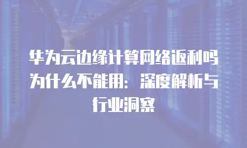 华为云边缘计算网络返利吗为什么不能用：深度解析与行业洞察