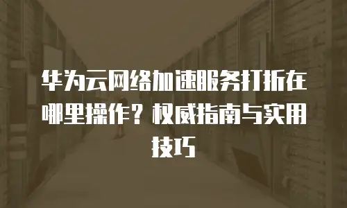 华为云网络加速服务打折在哪里操作？权威指南与实用技巧