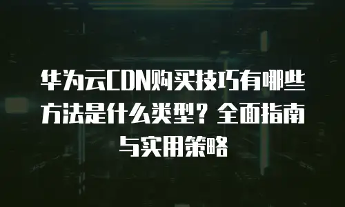 华为云CDN购买技巧有哪些方法是什么类型？全面指南与实用策略